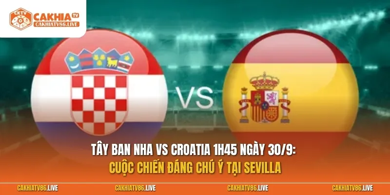 Tây Ban Nha vs Croatia 1h45 ngày 30/9: Cuộc chiến đáng chú ý tại Sevilla