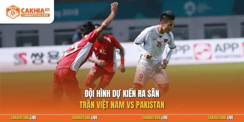 Đội hình dự kiến ra sân trận Việt Nam vs Pakistan